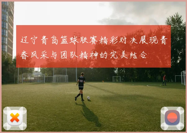 辽宁青岛篮球联赛精彩对决展现青春风采与团队精神的完美结合