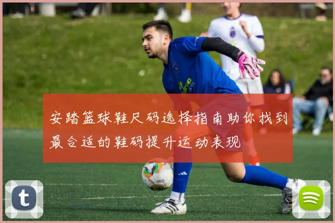 安踏篮球鞋尺码选择指南助你找到最合适的鞋码提升运动表现