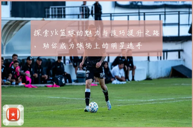 探索yk篮球的魅力与技巧提升之路，助你成为球场上的明星选手