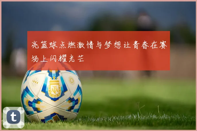 亮篮球点燃激情与梦想让青春在赛场上闪耀光芒