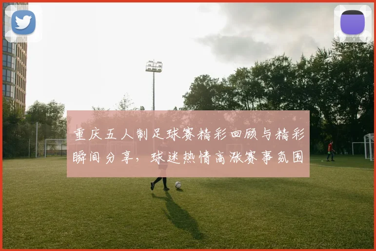 重庆五人制足球赛精彩回顾与精彩瞬间分享，球迷热情高涨赛事氛围火爆