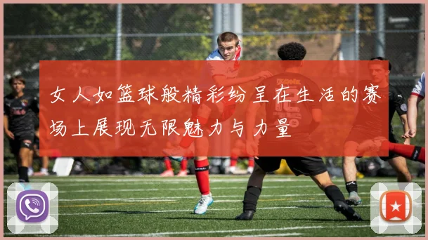 女人如篮球般精彩纷呈在生活的赛场上展现无限魅力与力量