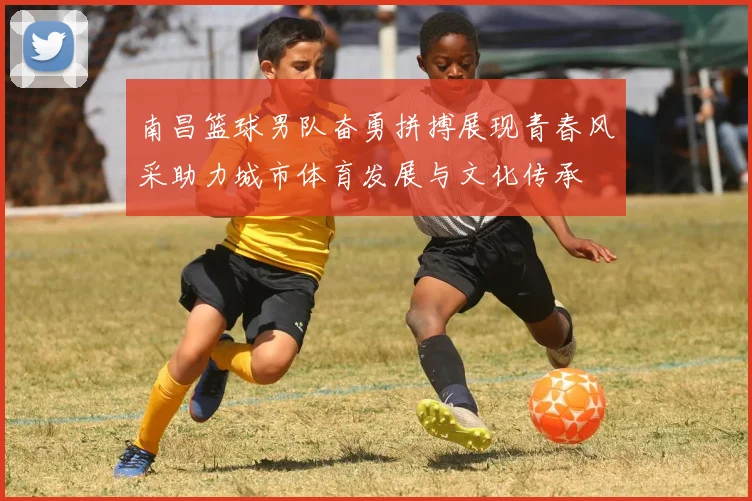 南昌篮球男队奋勇拼搏展现青春风采助力城市体育发展与文化传承