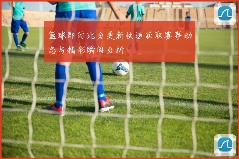 篮球即时比分更新快速获取赛事动态与精彩瞬间分析