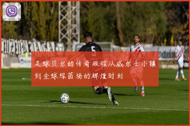 足球贝尔的传奇旅程从威尔士小镇到全球绿茵场的辉煌时刻