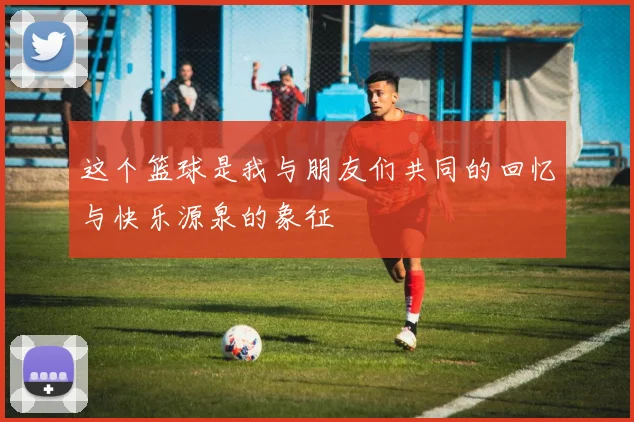 这个篮球是我与朋友们共同的回忆与快乐源泉的象征